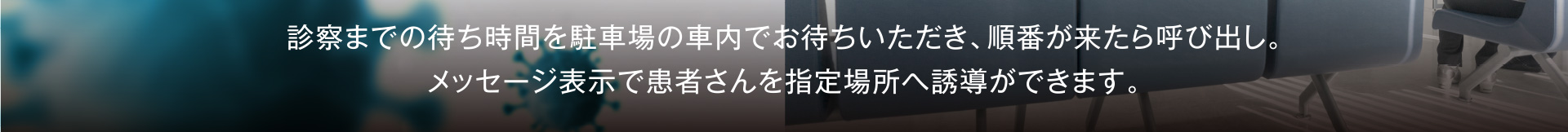 診察までの待ち時間を駐車場の車内でお待ちいただき、順番が来たら呼び出し。メッセージ表示で患者さんを指定場所へ誘導ができます。
