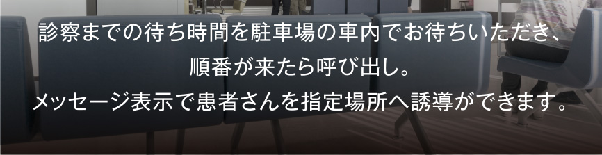 診察までの待ち時間を駐車場の車内でお待ちいただき、順番が来たら呼び出し。メッセージ表示で患者さんを指定場所へ誘導ができます。